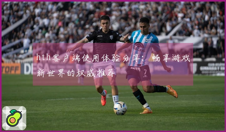 hth客户端使用体验分享：畅享游戏新世界的权威推荐