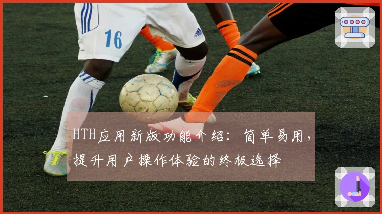HTH应用新版功能介绍：简单易用，提升用户操作体验的终极选择