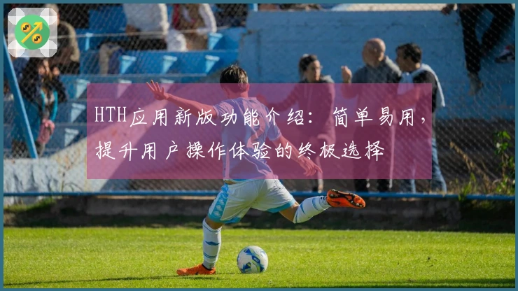 HTH应用新版功能介绍：简单易用，提升用户操作体验的终极选择