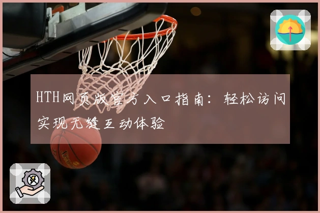 HTH网页版官方入口指南：轻松访问实现无缝互动体验