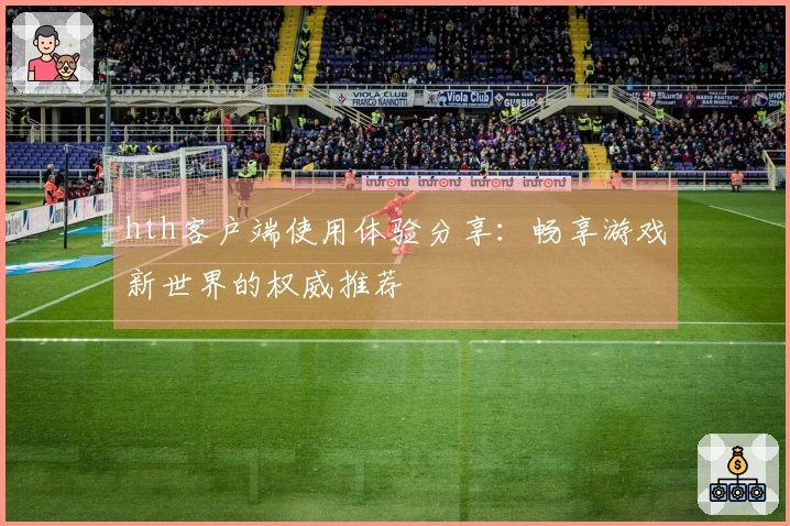 hth客户端使用体验分享：畅享游戏新世界的权威推荐