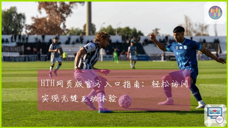 HTH网页版官方入口指南：轻松访问实现无缝互动体验